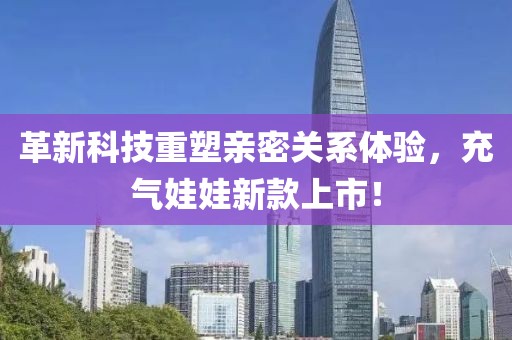革新科技重塑亲密关系体验，充气娃娃新款上市！
