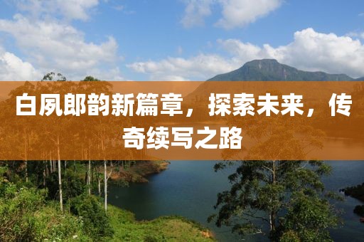 白夙郎韵新篇章，探索未来，传奇续写之路
