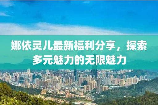娜依灵儿最新福利分享，探索多元魅力的无限魅力