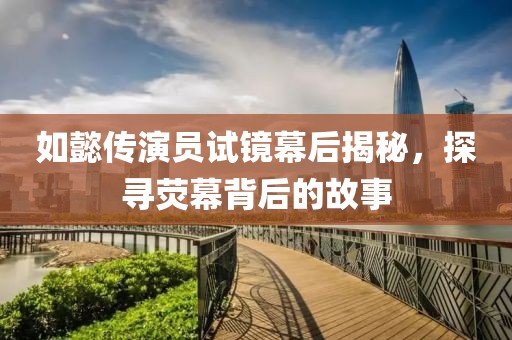 如懿传演员试镜幕后揭秘，探寻荧幕背后的故事