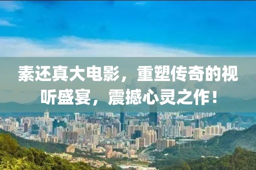 素还真大电影，重塑传奇的视听盛宴，震撼心灵之作！