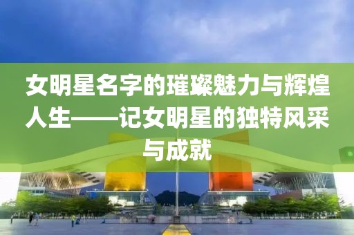 女明星名字的璀璨魅力与辉煌人生——记女明星的独特风采与成就