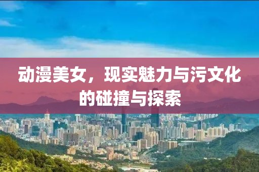 动漫美女，现实魅力与污文化的碰撞与探索
