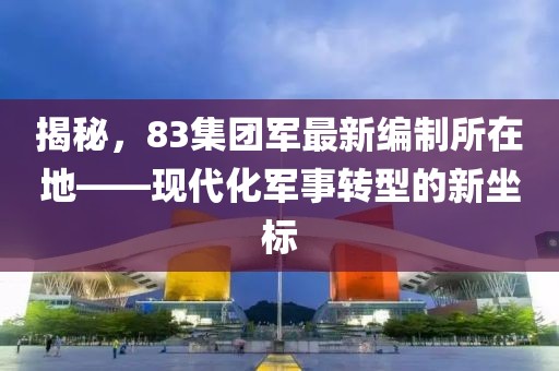 揭秘，83集团军最新编制所在地——现代化军事转型的新坐标