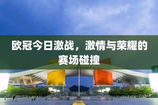 欧冠今日激战，激情与荣耀的赛场碰撞