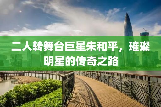 二人转舞台巨星朱和平，璀璨明星的传奇之路