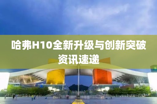 哈弗H10全新升级与创新突破资讯速递
