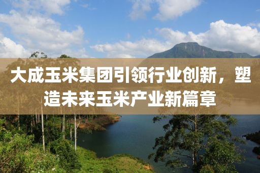 大成玉米集团引领行业创新，塑造未来玉米产业新篇章