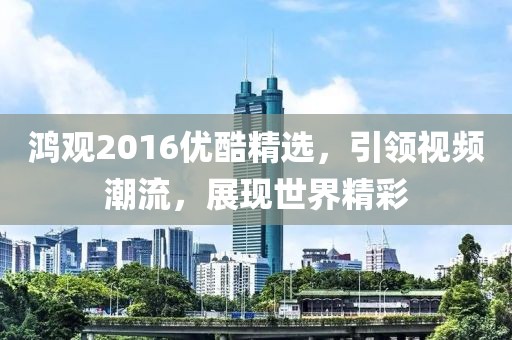 鸿观2016优酷精选，引领视频潮流，展现世界精彩
