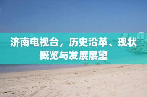 济南电视台，历史沿革、现状概览与发展展望