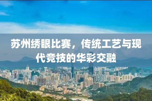 苏州绣眼比赛，传统工艺与现代竞技的华彩交融