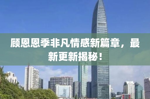 顾恩恩季非凡情感新篇章，最新更新揭秘！