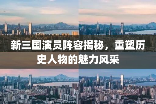 新三国演员阵容揭秘，重塑历史人物的魅力风采