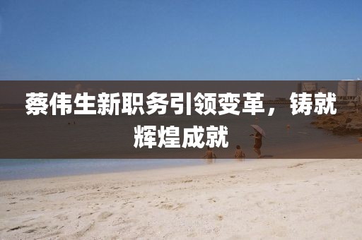 蔡伟生新职务引领变革，铸就辉煌成就