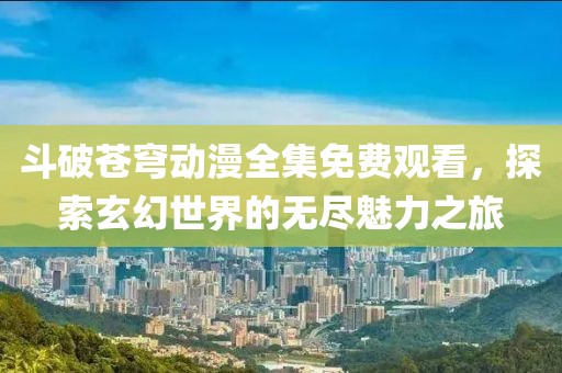 斗破苍穹动漫全集免费观看，探索玄幻世界的无尽魅力之旅