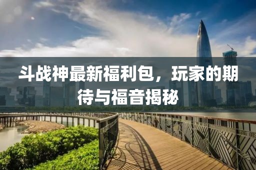斗战神最新福利包，玩家的期待与福音揭秘