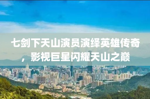 七剑下天山演员演绎英雄传奇，影视巨星闪耀天山之巅