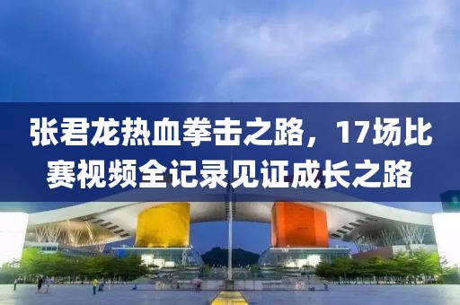 张君龙热血拳击之路，17场比赛视频全记录见证成长之路