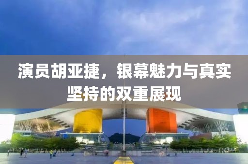 演员胡亚捷，银幕魅力与真实坚持的双重展现