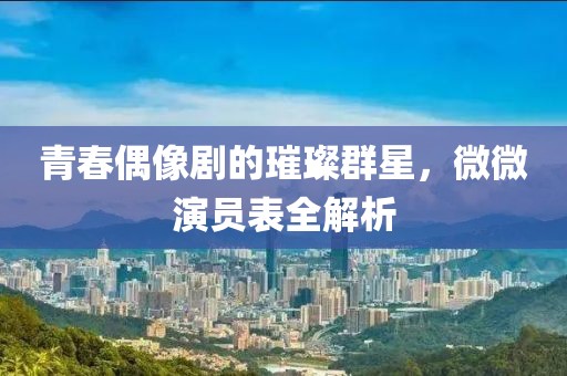 青春偶像剧的璀璨群星，微微演员表全解析