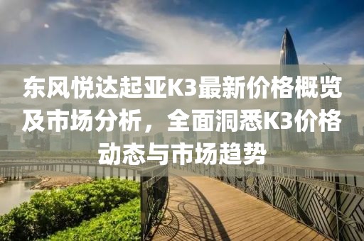 东风悦达起亚K3最新价格概览及市场分析，全面洞悉K3价格动态与市场趋势