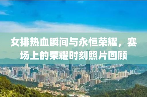 女排热血瞬间与永恒荣耀，赛场上的荣耀时刻照片回顾