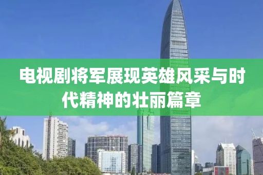 电视剧将军展现英雄风采与时代精神的壮丽篇章