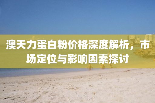 澳天力蛋白粉价格深度解析，市场定位与影响因素探讨