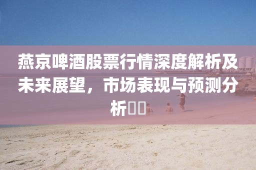 燕京啤酒股票行情深度解析及未来展望，市场表现与预测分析​​
