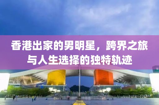 香港出家的男明星，跨界之旅与人生选择的独特轨迹