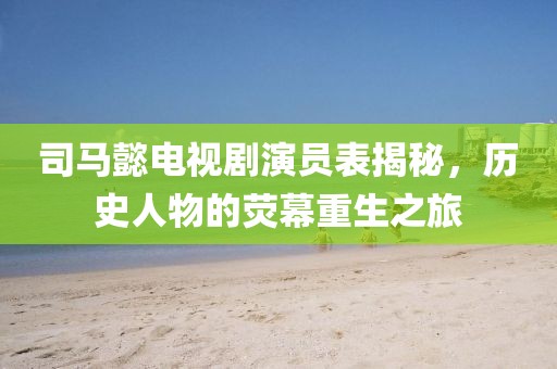 司马懿电视剧演员表揭秘，历史人物的荧幕重生之旅