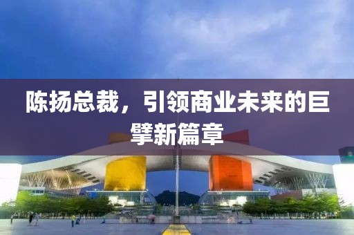 陈扬总裁，引领商业未来的巨擘新篇章