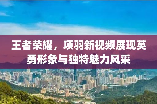 王者荣耀，项羽新视频展现英勇形象与独特魅力风采