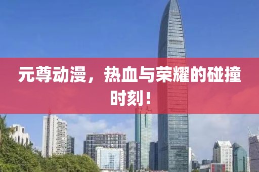 元尊动漫，热血与荣耀的碰撞时刻！