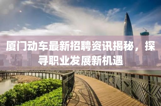 厦门动车最新招聘资讯揭秘，探寻职业发展新机遇