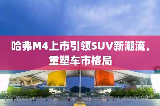 哈弗M4上市引领SUV新潮流，重塑车市格局