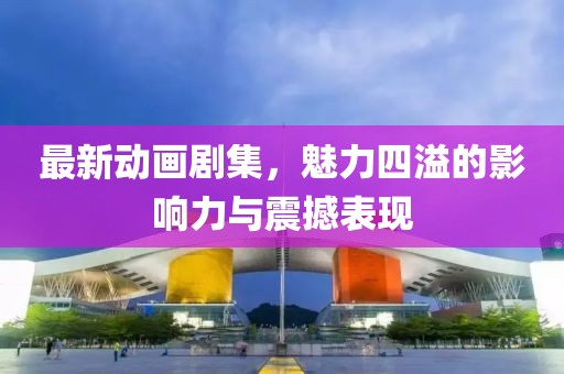最新动画剧集，魅力四溢的影响力与震撼表现
