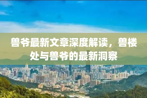 兽爷最新文章深度解读，兽楼处与兽爷的最新洞察