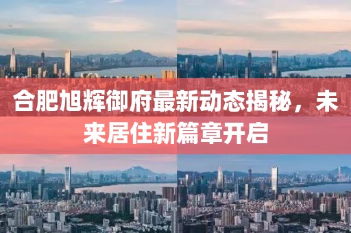 合肥旭辉御府最新动态揭秘，未来居住新篇章开启