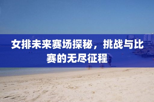 女排未来赛场探秘，挑战与比赛的无尽征程