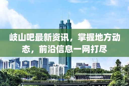 岐山吧最新资讯，掌握地方动态，前沿信息一网打尽