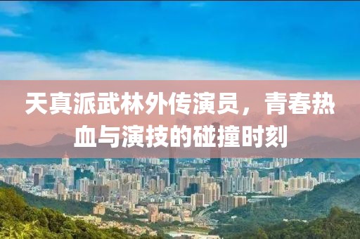 天真派武林外传演员，青春热血与演技的碰撞时刻