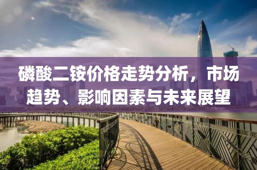 磷酸二铵价格走势分析，市场趋势、影响因素与未来展望