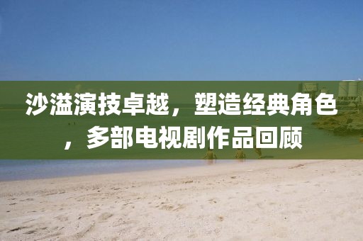 沙溢演技卓越，塑造经典角色，多部电视剧作品回顾