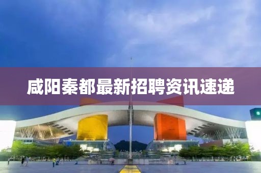 咸阳秦都最新招聘资讯速递