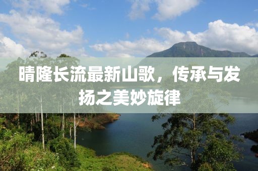 晴隆长流最新山歌，传承与发扬之美妙旋律