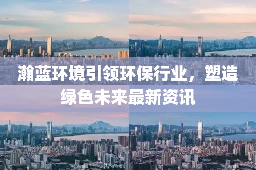 瀚蓝环境引领环保行业，塑造绿色未来最新资讯