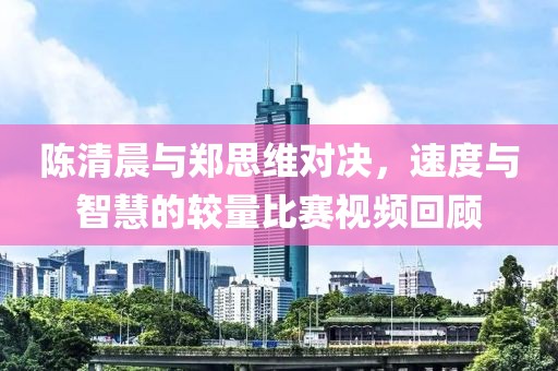 陈清晨与郑思维对决，速度与智慧的较量比赛视频回顾
