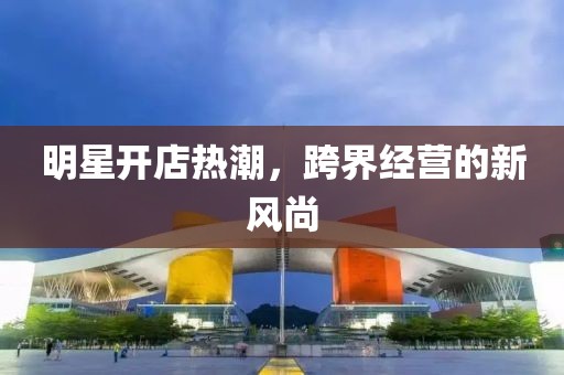 明星开店热潮，跨界经营的新风尚