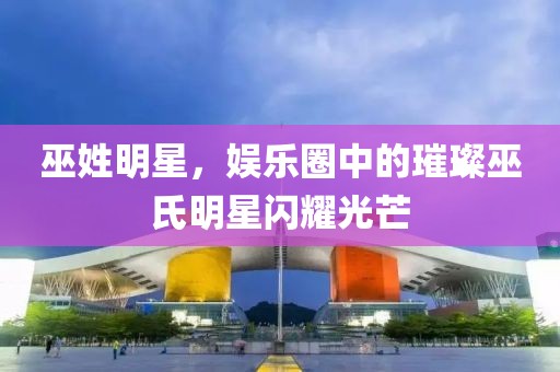 巫姓明星，娱乐圈中的璀璨巫氏明星闪耀光芒